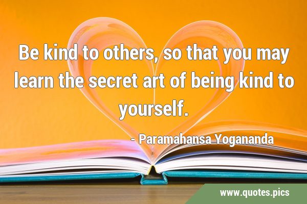Be kind to others, so that you may learn the secret art of being kind to …