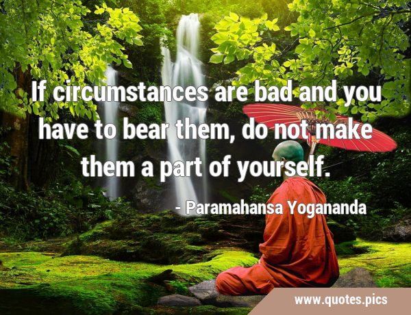 If circumstances are bad and you have to bear them, do not make them a part of …