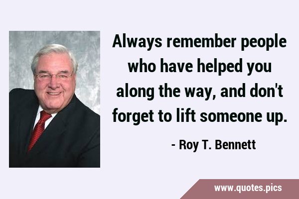 Always remember people who have helped you along the way, and don