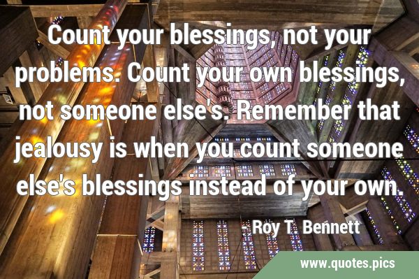 Count your blessings, not your problems. Count your own blessings, not someone else