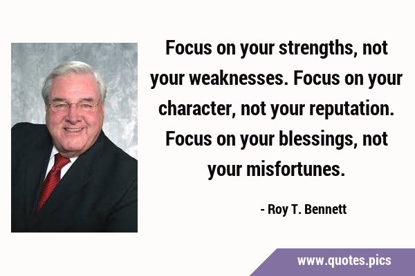 Focus on your strengths, not your weaknesses. 
Focus on your character, not your reputation. …
