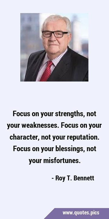 Focus on your strengths, not your weaknesses. 
Focus on your character, not your reputation. …