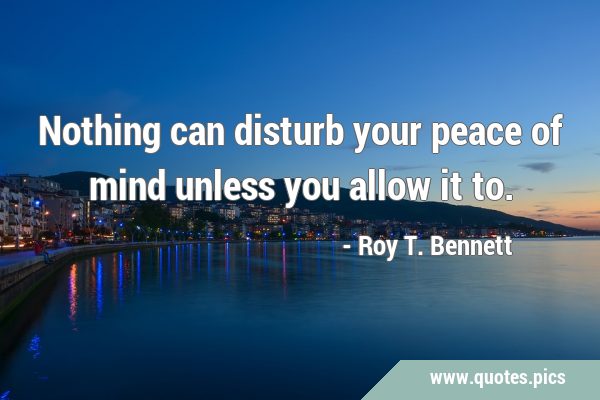Nothing can disturb your peace of mind unless you allow it …