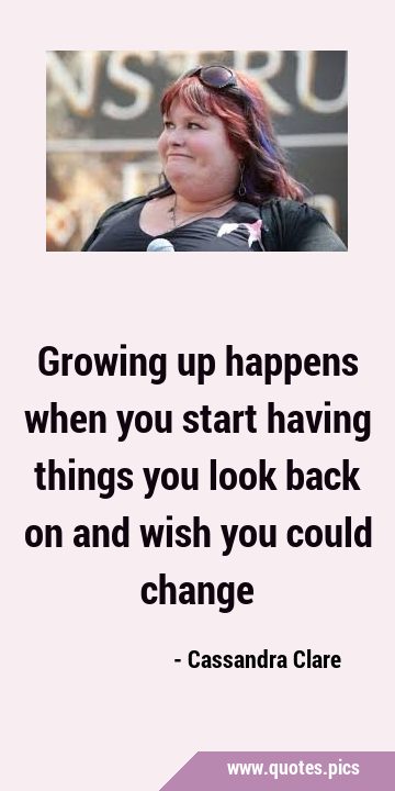 Growing up happens when you start having things you look back on and wish you could …