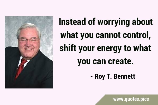 Instead of worrying about what you cannot control, shift your energy to what you can …