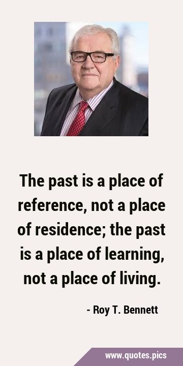 The past is a place of reference, not a place of residence; the past is a place of learning, not a …