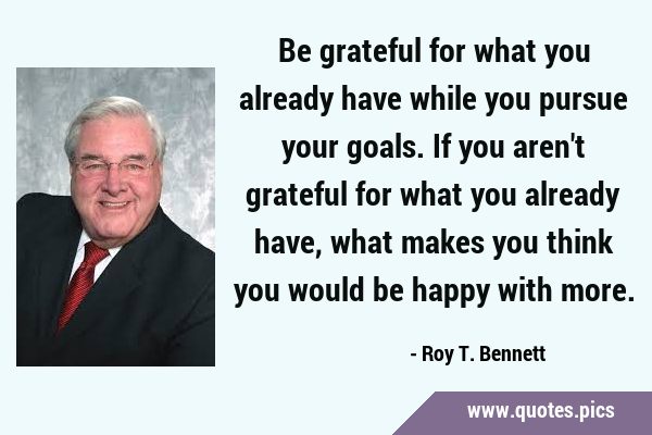 Be grateful for what you already have while you pursue your goals. If you aren