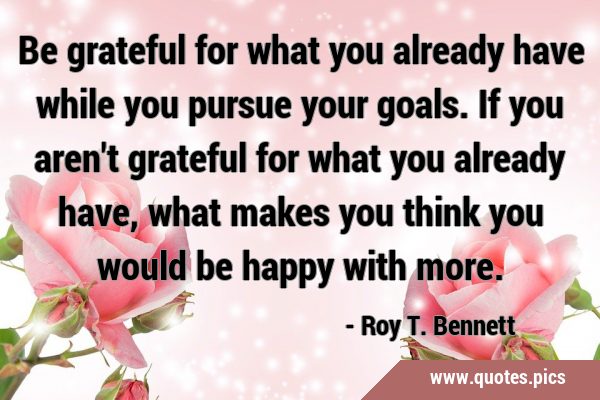 Be grateful for what you already have while you pursue your goals. If you aren
