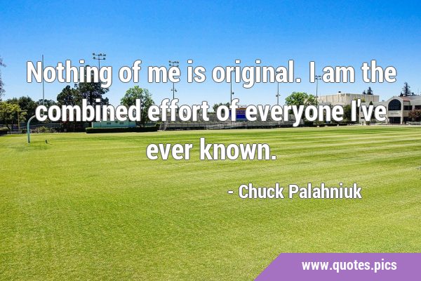 Nothing of me is original. I am the combined effort of everyone I