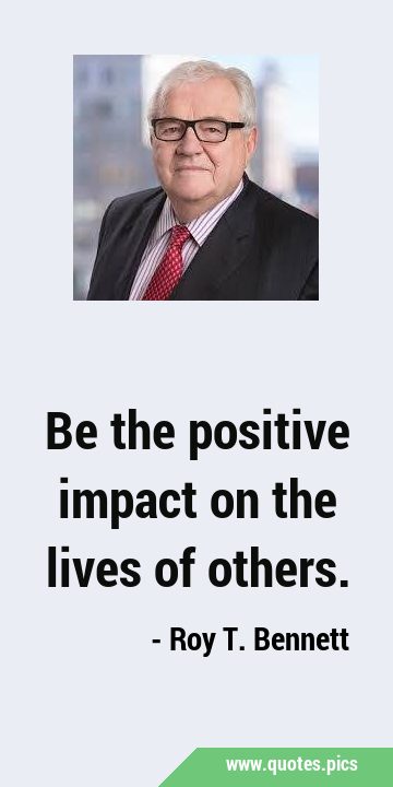 Be the positive impact on the lives of …