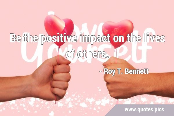 Be the positive impact on the lives of …