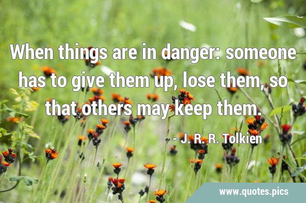 When things are in danger: someone has to give them up, lose them, so that others may keep …
