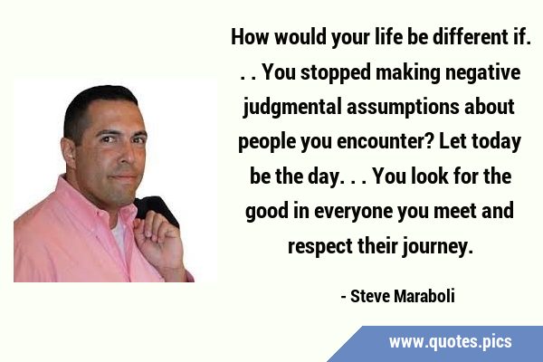 How would your life be different if...You stopped making negative judgmental assumptions about …