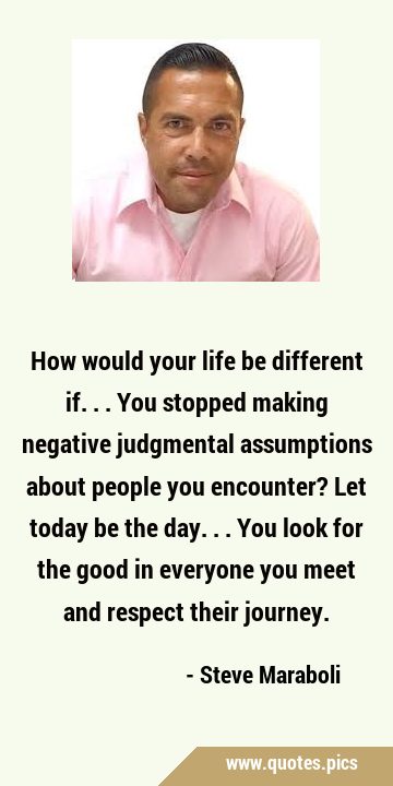 How would your life be different if...You stopped making negative judgmental assumptions about …