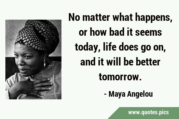 No matter what happens, or how bad it seems today, life does go on, and it will be better …