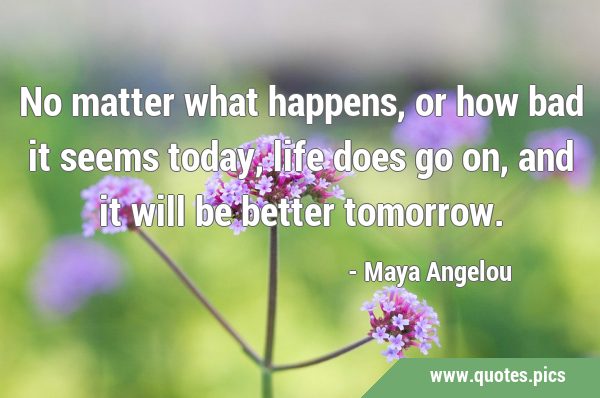 No matter what happens, or how bad it seems today, life does go on, and it will be better …
