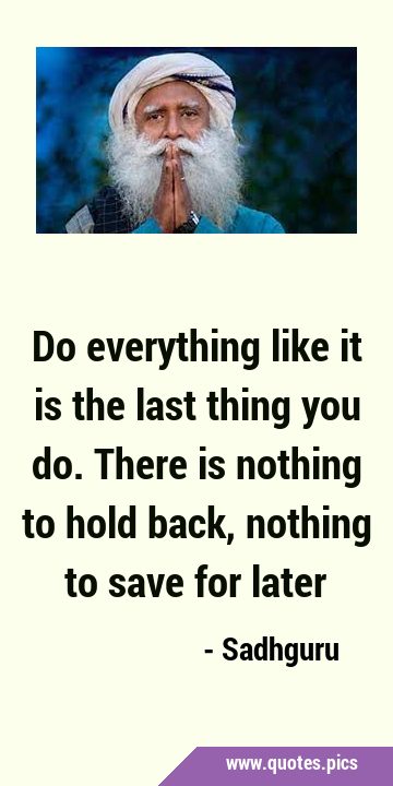 Do everything like it is the last thing you do. There is nothing to hold back, nothing to save for …