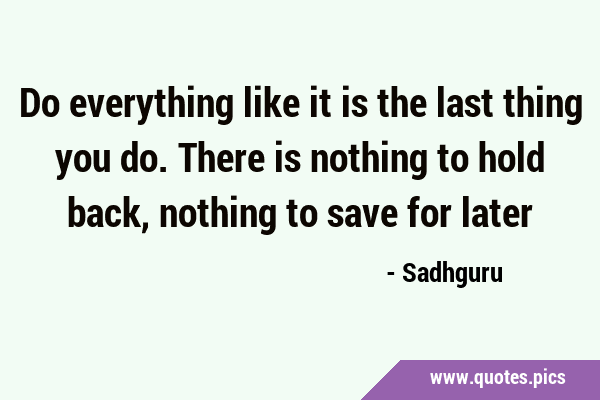 Do everything like it is the last thing you do. There is nothing to hold back, nothing to save for …