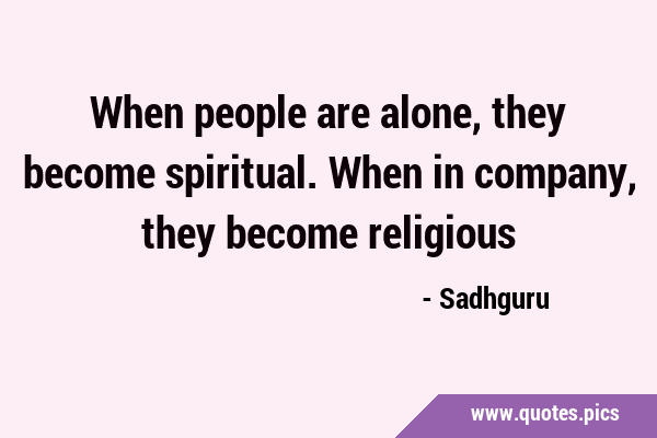 When people are alone, they become spiritual. When in company, they become …