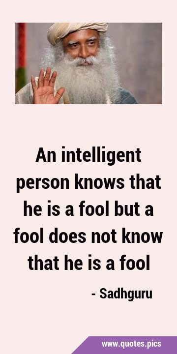 An intelligent person knows that he is a fool but a fool does not know that he is a …