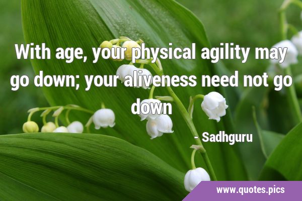 With age, your physical agility may go down; your aliveness need not go …