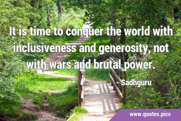 It is time to conquer the world with inclusiveness and generosity, not with wars and brutal …