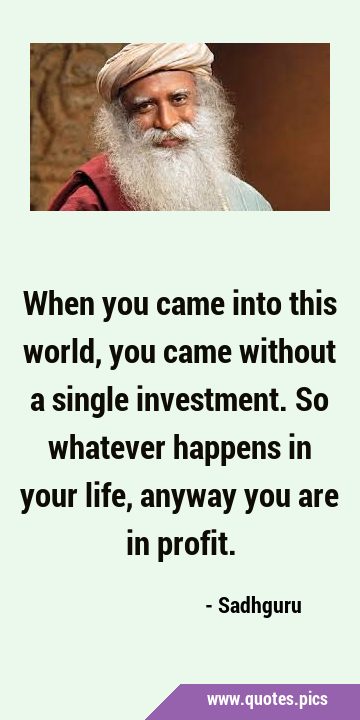 When you came into this world, you came without a single investment. So whatever happens in your …