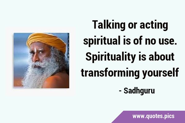 Talking or acting spiritual is of no use. Spirituality is about transforming …
