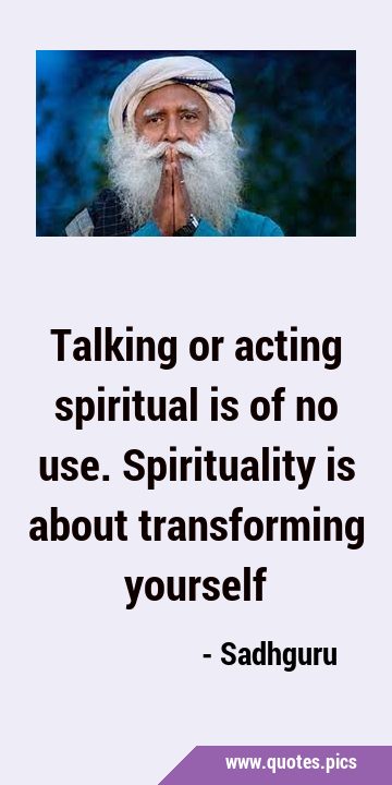 Talking or acting spiritual is of no use. Spirituality is about transforming …