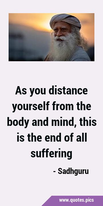 As you distance yourself from the body and mind, this is the end of all …