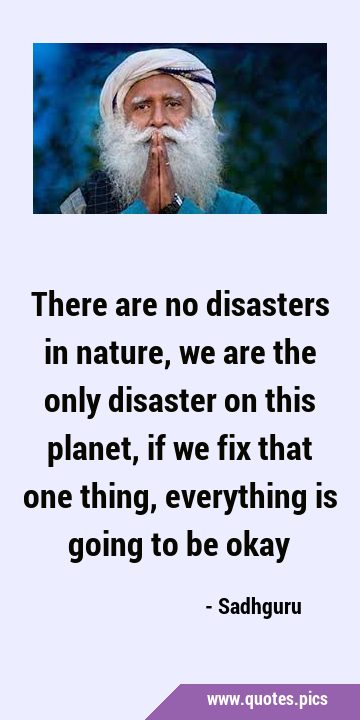 There are no disasters in nature, we are the only disaster on this planet, if we fix that one …