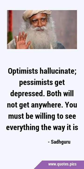 Optimists hallucinate; pessimists get depressed. Both will not get anywhere. You must be willing to …