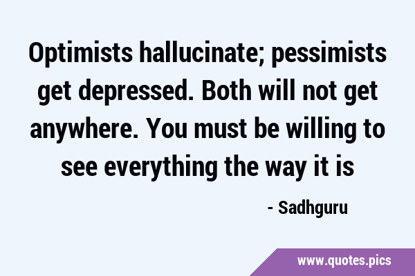 Optimists hallucinate; pessimists get depressed. Both will not get anywhere. You must be willing to …