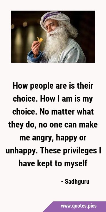 How people are is their choice. How I am is my choice. No matter what they do, no one can make me …