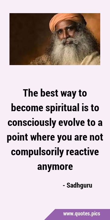 The best way to become spiritual is to consciously evolve to a point where you are not compulsorily …