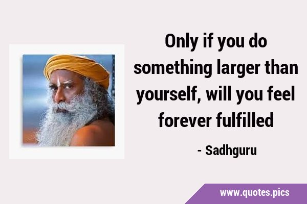 Only if you do something larger than yourself, will you feel forever …