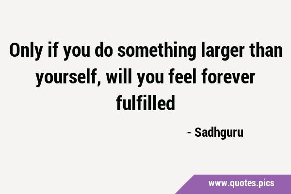 Only if you do something larger than yourself, will you feel forever …