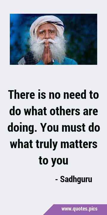 There is no need to do what others are doing. You must do what truly matters to …