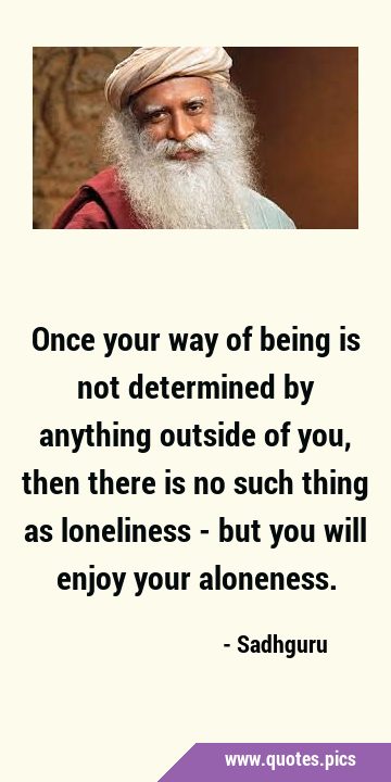 Once your way of being is not determined by anything outside of you, then there is no such thing as …