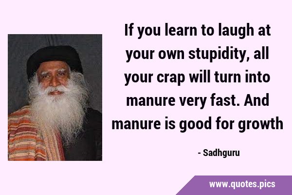 If you learn to laugh at your own stupidity, all your crap will turn into manure very fast. And …