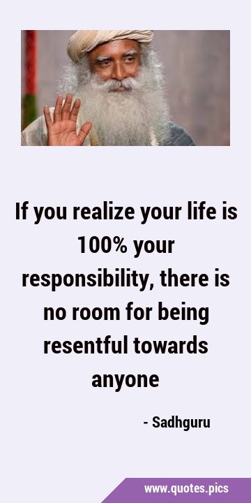 If you realize your life is 100% your responsibility, there is no room for being resentful towards …