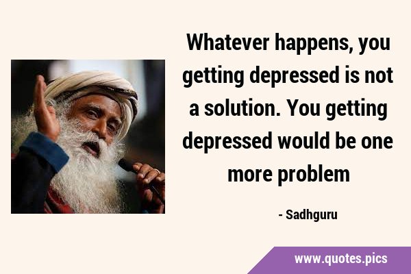 Whatever happens, you getting depressed is not a solution. You getting depressed would be one more …