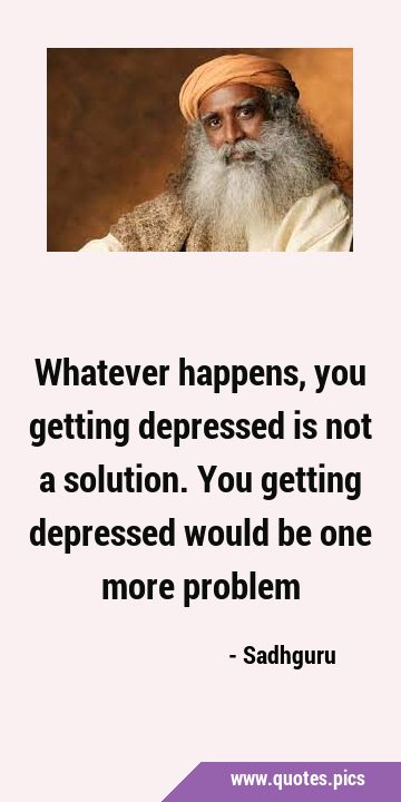 Whatever happens, you getting depressed is not a solution. You getting depressed would be one more …