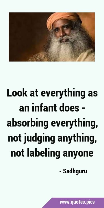 Look at everything as an infant does - absorbing everything, not judging anything, not labeling …