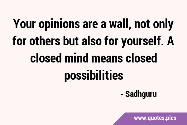 Your opinions are a wall, not only for others but also for yourself. A closed mind means closed …