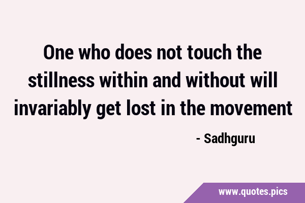 One who does not touch the stillness within and without will invariably get lost in the …