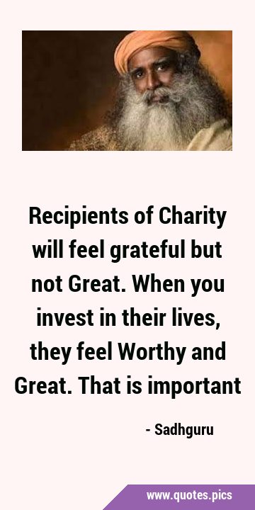 Recipients of Charity will feel grateful but not Great. When you invest in their lives, they feel …