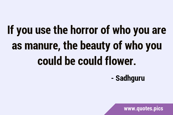 If you use the horror of who you are as manure, the beauty of who you could be could …