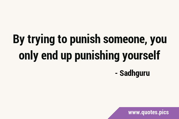 By trying to punish someone, you only end up punishing …