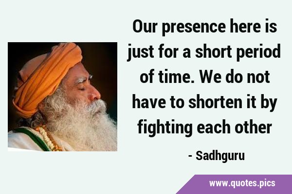 Our presence here is just for a short period of time. We do not have to shorten it by fighting each …